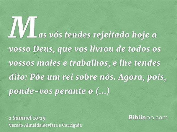 Mas vós tendes rejeitado hoje a vosso Deus, que vos livrou de todos os vossos males e trabalhos, e lhe tendes dito: Põe um rei sobre nós. Agora, pois, ponde-vos