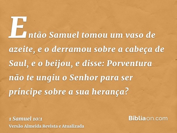 Então Samuel tomou um vaso de azeite, e o derramou sobre a cabeça de Saul, e o beijou, e disse: Porventura não te ungiu o Senhor para ser príncipe sobre a sua h