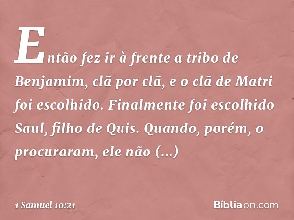 Então fez ir à frente a tribo de Benjamim, clã por clã, e o clã de Matri foi escolhido. Finalmente foi escolhido Saul, filho de Quis. Quando, porém, o procurara