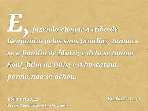 E, fazendo chegar a tribo de Benjamim pelas suas famílias, tomou-se a família de Matri; e dela se tomou Saul, filho de Quis; e o buscaram, porém não se achou.