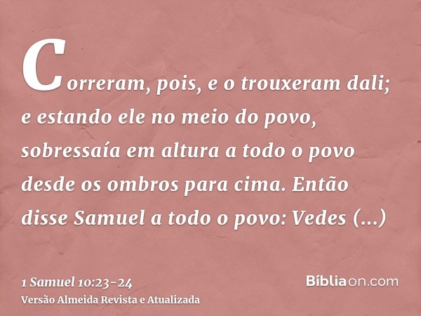 Correram, pois, e o trouxeram dali; e estando ele no meio do povo, sobressaía em altura a todo o povo desde os ombros para cima.Então disse Samuel a todo o povo