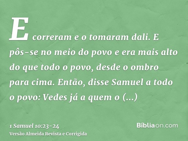 E correram e o tomaram dali. E pôs-se no meio do povo e era mais alto do que todo o povo, desde o ombro para cima.Então, disse Samuel a todo o povo: Vedes já a 