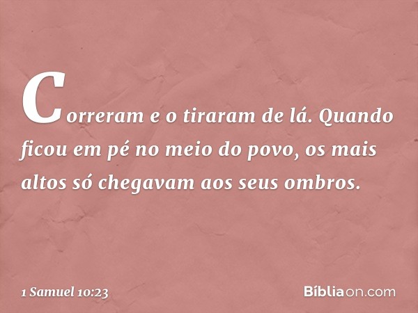 Correram e o tiraram de lá. Quando ficou em pé no meio do povo, os mais altos só chegavam aos seus ombros. -- 1 Samuel 10:23