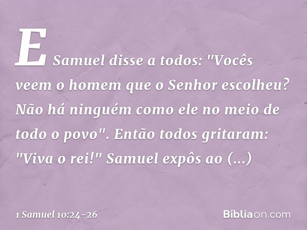 E Samuel disse a todos: "Vocês veem o homem que o Senhor escolheu? Não há ninguém como ele no meio de todo o povo".
Então todos gritaram: "Viva o rei!" Samuel e