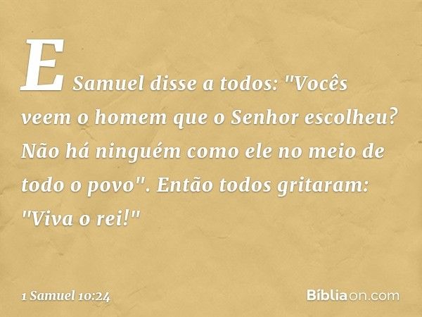 E Samuel disse a todos: "Vocês veem o homem que o Senhor escolheu? Não há ninguém como ele no meio de todo o povo".
Então todos gritaram: "Viva o rei!" -- 1 Sam