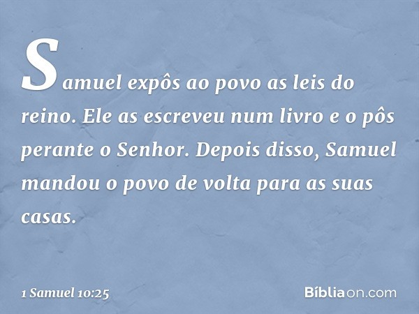 Samuel expôs ao povo as leis do reino. Ele as escreveu num livro e o pôs perante o Senhor. Depois disso, Samuel mandou o povo de volta para as suas casas. -- 1 