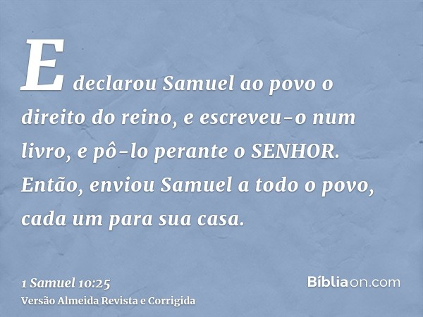 E declarou Samuel ao povo o direito do reino, e escreveu-o num livro, e pô-lo perante o SENHOR. Então, enviou Samuel a todo o povo, cada um para sua casa.