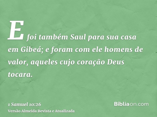 E foi também Saul para sua casa em Gibeá; e foram com ele homens de valor, aqueles cujo coração Deus tocara.