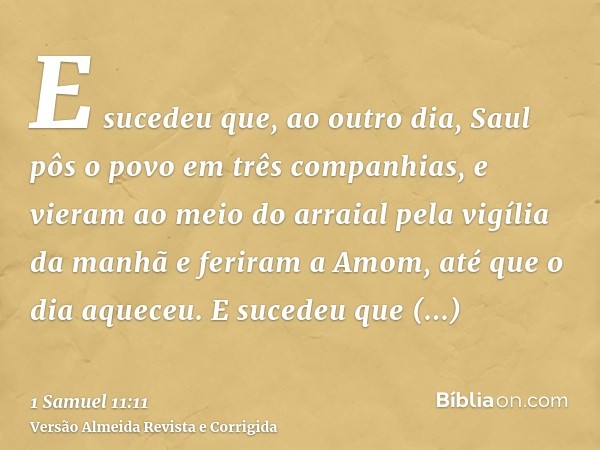 E sucedeu que, ao outro dia, Saul pôs o povo em três companhias, e vieram ao meio do arraial pela vigília da manhã e feriram a Amom, até que o dia aqueceu. E su