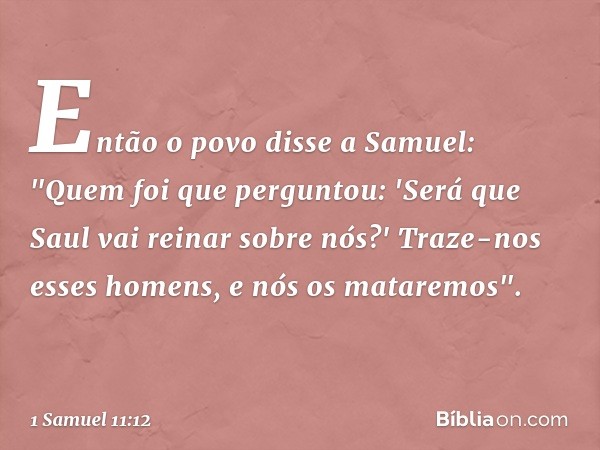 Então o povo disse a Samuel: "Quem foi que perguntou: 'Será que Saul vai reinar sobre nós?' Traze-nos esses homens, e nós os mataremos". -- 1 Samuel 11:12