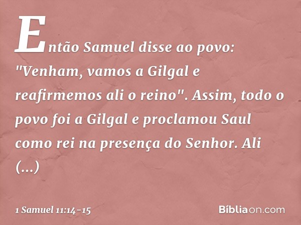 Então Samuel disse ao povo: "Venham, vamos a Gilgal e reafirmemos ali o reino". Assim, todo o povo foi a Gilgal e proclamou Saul como rei na presença do Senhor.