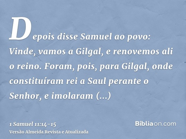 Depois disse Samuel ao povo: Vinde, vamos a Gilgal, e renovemos ali o reino.Foram, pois, para Gilgal, onde constituíram rei a Saul perante o Senhor, e imolaram 