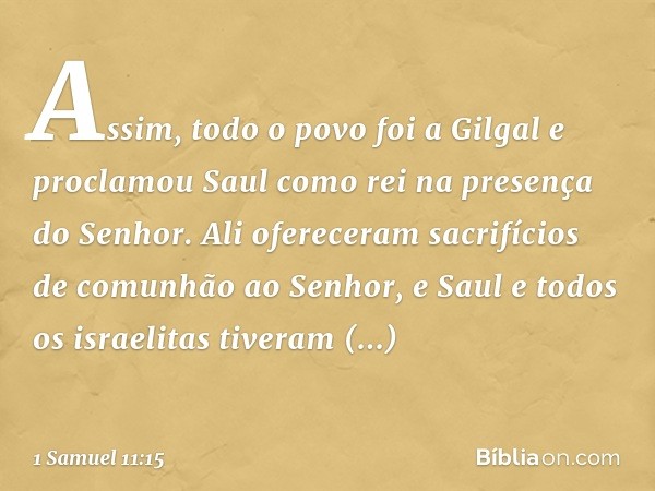 Assim, todo o povo foi a Gilgal e proclamou Saul como rei na presença do Senhor. Ali ofereceram sacrifícios de comunhão ao Senhor, e Saul e todos os israelitas 