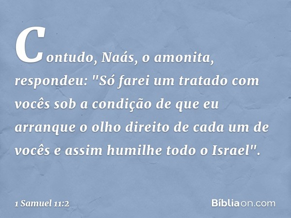 Contudo, Naás, o amonita, respondeu: "Só farei um tratado com vocês sob a condição de que eu arranque o olho direito de cada um de vocês e assim humilhe todo o 