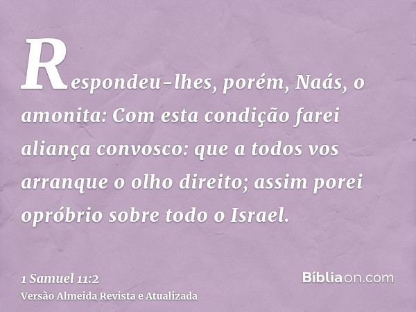 Respondeu-lhes, porém, Naás, o amonita: Com esta condição farei aliança convosco: que a todos vos arranque o olho direito; assim porei opróbrio sobre todo o Isr