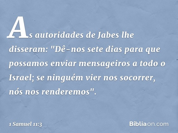 As autoridades de Jabes lhe disseram: "Dê-nos sete dias para que possamos enviar mensageiros a todo o Israel; se ninguém vier nos socorrer, nós nos renderemos".