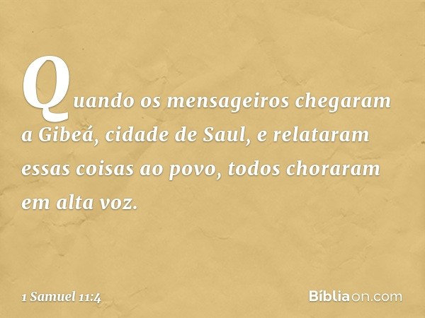 Quando os mensageiros chegaram a Gibeá, cidade de Saul, e relataram essas coisas ao povo, todos choraram em alta voz. -- 1 Samuel 11:4