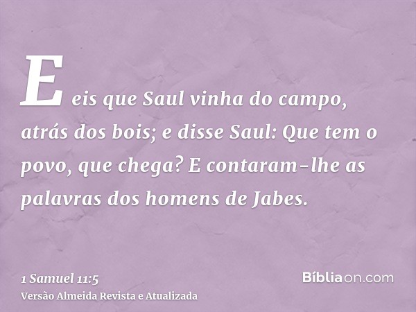 E eis que Saul vinha do campo, atrás dos bois; e disse Saul: Que tem o povo, que chega? E contaram-lhe as palavras dos homens de Jabes.