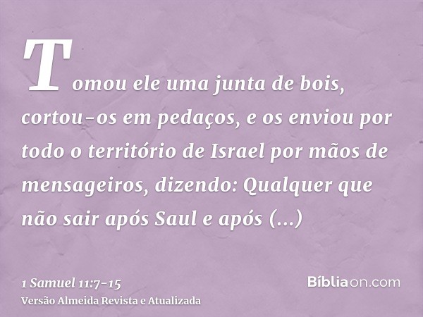 Tomou ele uma junta de bois, cortou-os em pedaços, e os enviou por todo o território de Israel por mãos de mensageiros, dizendo: Qualquer que não sair após Saul