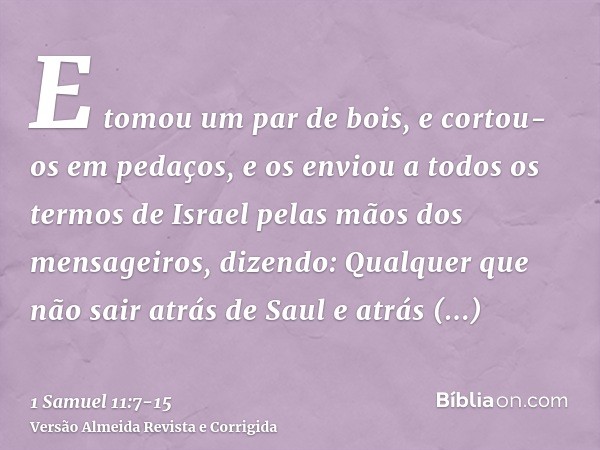 E tomou um par de bois, e cortou-os em pedaços, e os enviou a todos os termos de Israel pelas mãos dos mensageiros, dizendo: Qualquer que não sair atrás de Saul