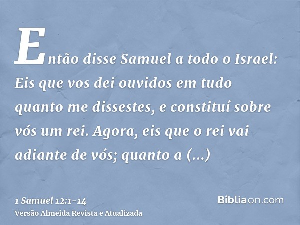 Então disse Samuel a todo o Israel: Eis que vos dei ouvidos em tudo quanto me dissestes, e constituí sobre vós um rei.Agora, eis que o rei vai adiante de vós; q