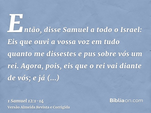 Então, disse Samuel a todo o Israel: Eis que ouvi a vossa voz em tudo quanto me dissestes e pus sobre vós um rei.Agora, pois, eis que o rei vai diante de vós; e