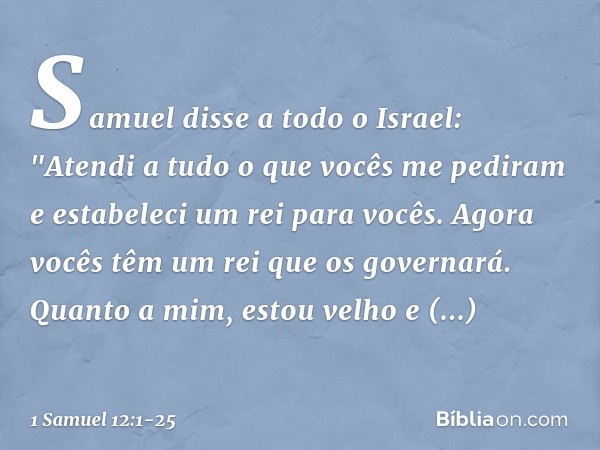 Samuel disse a todo o Israel: "Atendi a tudo o que vocês me pediram e estabeleci um rei para vocês. Agora vocês têm um rei que os governará. Quanto a mim, estou