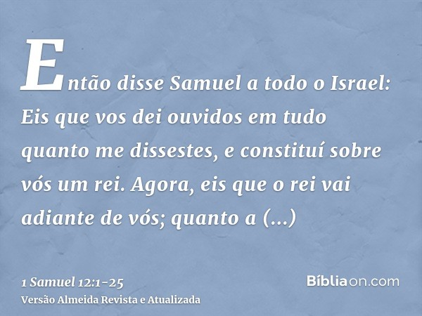 Então disse Samuel a todo o Israel: Eis que vos dei ouvidos em tudo quanto me dissestes, e constituí sobre vós um rei.Agora, eis que o rei vai adiante de vós; q