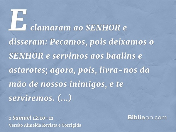 E clamaram ao SENHOR e disseram: Pecamos, pois deixamos o SENHOR e servimos aos baalins e astarotes; agora, pois, livra-nos da mão de nossos inimigos, e te serv