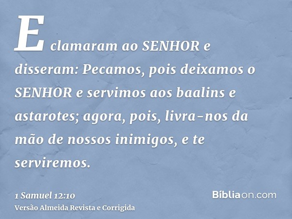 E clamaram ao SENHOR e disseram: Pecamos, pois deixamos o SENHOR e servimos aos baalins e astarotes; agora, pois, livra-nos da mão de nossos inimigos, e te serv