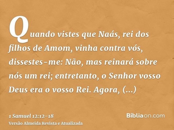Quando vistes que Naás, rei dos filhos de Amom, vinha contra vós, dissestes-me: Não, mas reinará sobre nós um rei; entretanto, o Senhor vosso Deus era o vosso R