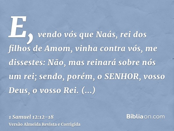E, vendo vós que Naás, rei dos filhos de Amom, vinha contra vós, me dissestes: Não, mas reinará sobre nós um rei; sendo, porém, o SENHOR, vosso Deus, o vosso Re