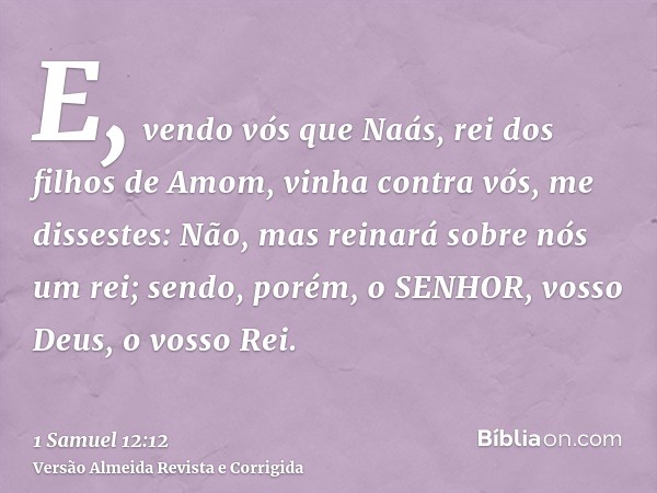 E, vendo vós que Naás, rei dos filhos de Amom, vinha contra vós, me dissestes: Não, mas reinará sobre nós um rei; sendo, porém, o SENHOR, vosso Deus, o vosso Re