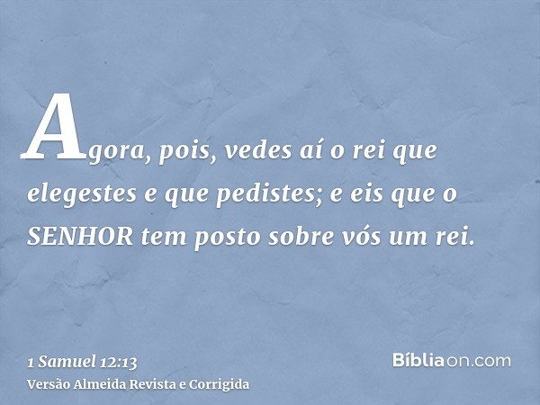 Agora, pois, vedes aí o rei que elegestes e que pedistes; e eis que o SENHOR tem posto sobre vós um rei.