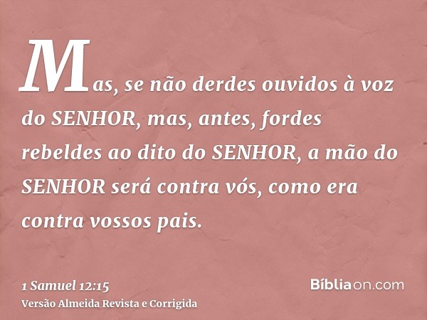 Mas, se não derdes ouvidos à voz do SENHOR, mas, antes, fordes rebeldes ao dito do SENHOR, a mão do SENHOR será contra vós, como era contra vossos pais.
