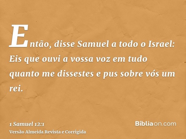 Então, disse Samuel a todo o Israel: Eis que ouvi a vossa voz em tudo quanto me dissestes e pus sobre vós um rei.