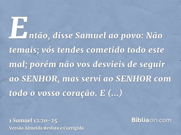 Então, disse Samuel ao povo: Não temais; vós tendes cometido todo este mal; porém não vos desvieis de seguir ao SENHOR, mas servi ao SENHOR com todo o vosso cor