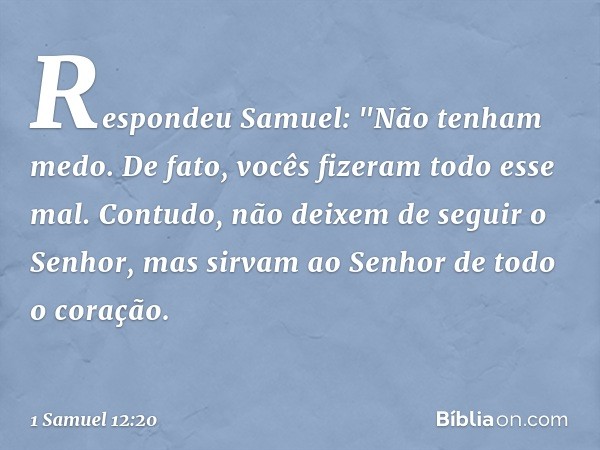 Respondeu Samuel: "Não tenham medo. De fato, vocês fizeram todo esse mal. Contudo, não deixem de seguir o Senhor, mas sirvam ao Senhor de todo o coração. -- 1 S