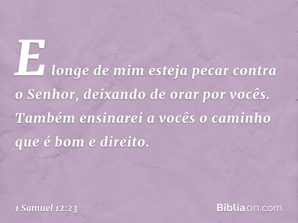 E longe de mim esteja pecar contra o Senhor, deixando de orar por vocês. Também ensinarei a vocês o caminho que é bom e direito. -- 1 Samuel 12:23