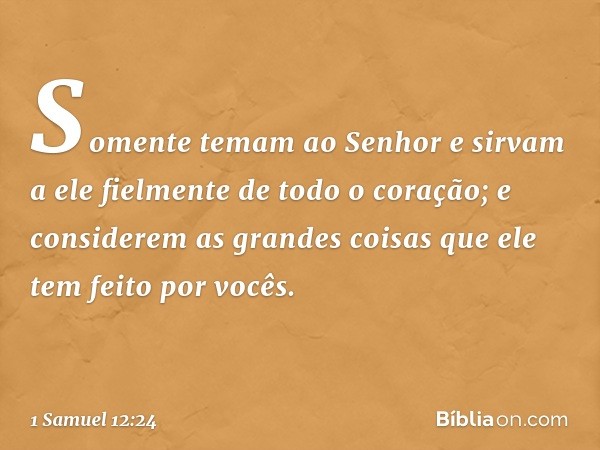 Somente temam ao Senhor e sirvam a ele fielmente de todo o coração; e considerem as grandes coisas que ele tem feito por vocês. -- 1 Samuel 12:24