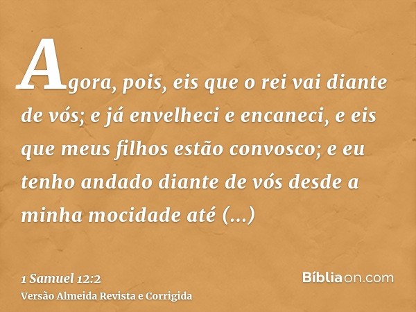 Agora, pois, eis que o rei vai diante de vós; e já envelheci e encaneci, e eis que meus filhos estão convosco; e eu tenho andado diante de vós desde a minha moc