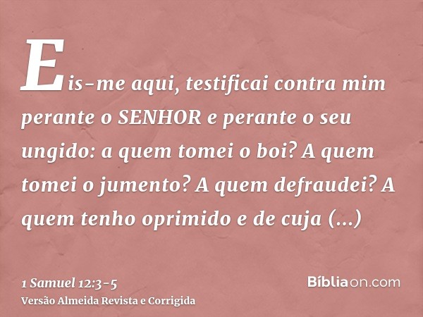 Eis-me aqui, testificai contra mim perante o SENHOR e perante o seu ungido: a quem tomei o boi? A quem tomei o jumento? A quem defraudei? A quem tenho oprimido 