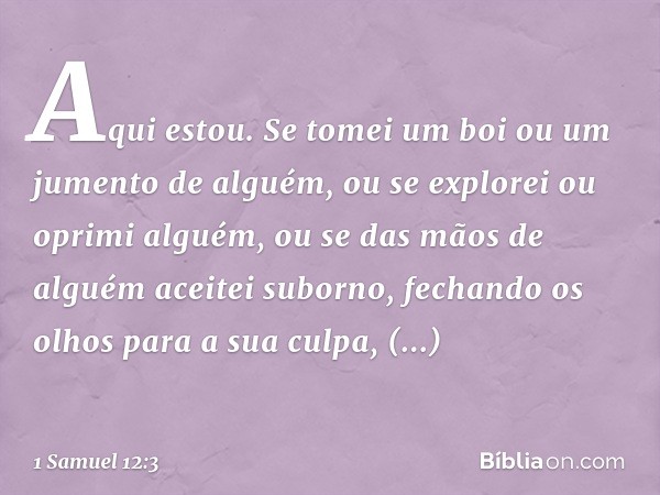 Aqui estou. Se tomei um boi ou um jumento de alguém, ou se explorei ou oprimi alguém, ou se das mãos de alguém aceitei suborno, fechando os olhos para a sua cul