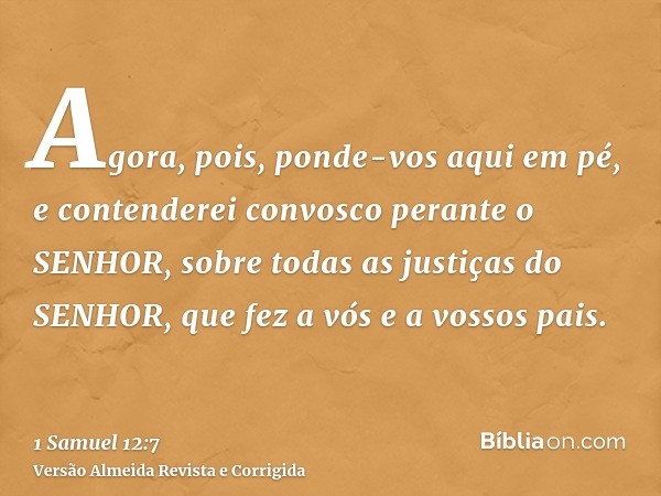 Agora, pois, ponde-vos aqui em pé, e contenderei convosco perante o SENHOR, sobre todas as justiças do SENHOR, que fez a vós e a vossos pais.