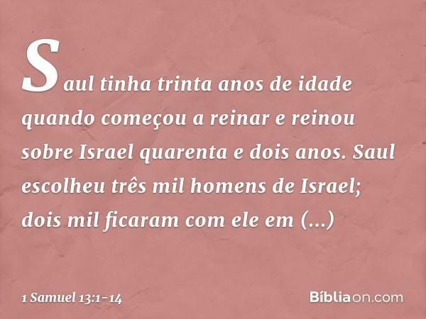 Saul tinha trinta anos de idade quando começou a reinar e reinou sobre Israel quarenta e dois anos. Saul escolheu três mil homens de Israel; dois mil ficaram co