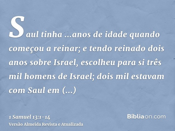 Saul tinha ...anos de idade quando começou a reinar; e tendo reinado dois anos sobre Israel,escolheu para si três mil homens de Israel; dois mil estavam com Sau