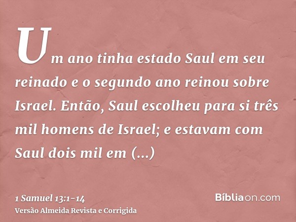 Um ano tinha estado Saul em seu reinado e o segundo ano reinou sobre Israel.Então, Saul escolheu para si três mil homens de Israel; e estavam com Saul dois mil 