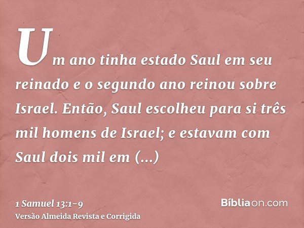 Um ano tinha estado Saul em seu reinado e o segundo ano reinou sobre Israel.Então, Saul escolheu para si três mil homens de Israel; e estavam com Saul dois mil 
