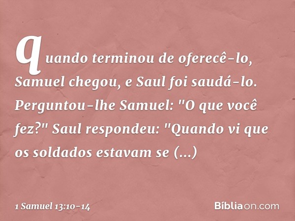 quan­do terminou de oferecê-lo, Samuel chegou, e Saul foi saudá-lo. Perguntou-lhe Samuel: "O que você fez?"
Saul respondeu: "Quando vi que os soldados estavam s