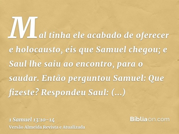 Mal tinha ele acabado de oferecer e holocausto, eis que Samuel chegou; e Saul lhe saiu ao encontro, para o saudar.Então perguntou Samuel: Que fizeste? Respondeu